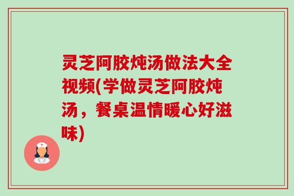 灵芝阿胶炖汤做法大全视频(学做灵芝阿胶炖汤,餐桌温情暖心好滋味) 灵芝阿胶炖汤做法大全视频(学做灵芝阿胶炖汤,餐桌温情暖心好滋味)