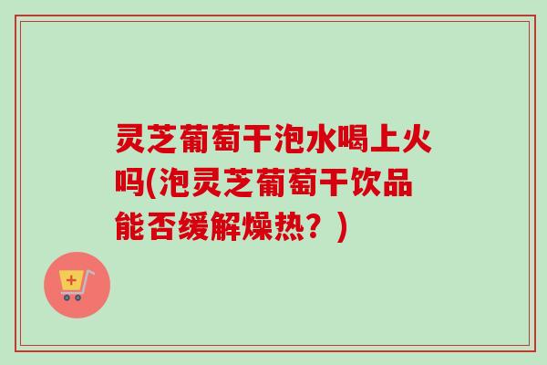 灵芝葡萄干泡水喝上火吗(泡灵芝葡萄干饮品能否缓解燥热?) 灵芝葡萄干泡水喝上火吗(泡灵芝葡萄干饮品能否缓解燥热?)