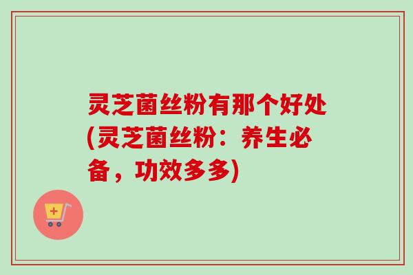 灵芝菌丝粉有那个好处(灵芝菌丝粉:养生必备,功效多多) 灵芝菌丝粉有那个好处(灵芝菌丝粉:养生必备,功效多多)