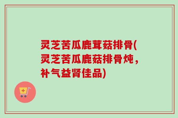 灵芝苦瓜鹿茸菇排骨(灵芝苦瓜鹿菇排骨炖，益佳品)