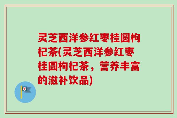 灵芝西洋参红枣桂圆枸杞茶(灵芝西洋参红枣桂圆枸杞茶,营养丰富的滋补饮品) 灵芝西洋参红枣桂圆枸杞茶(灵芝西洋参红枣桂圆枸杞茶,营养丰富的滋补饮品)