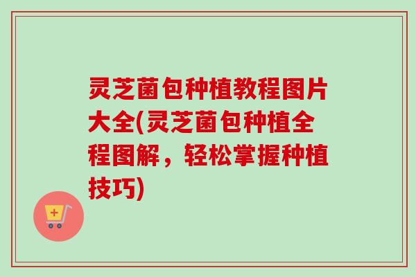 灵芝菌包种植教程图片大全(灵芝菌包种植全程图解,轻松掌握种植技巧) 灵芝菌包种植教程图片大全(灵芝菌包种植全程图解,轻松掌握种植技巧)