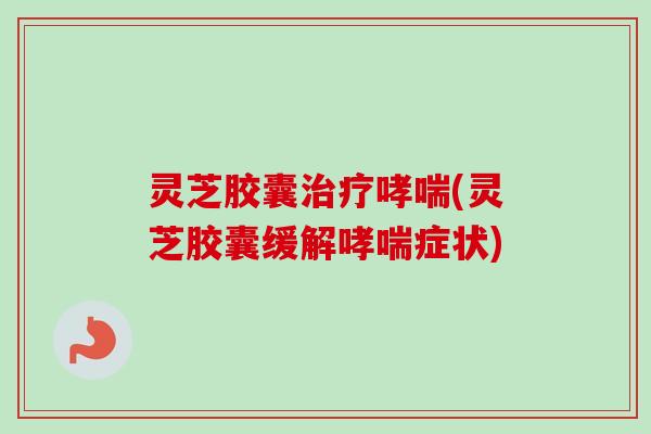 灵芝胶囊(灵芝胶囊缓解症状) 灵芝胶囊(灵芝胶囊缓解症状)