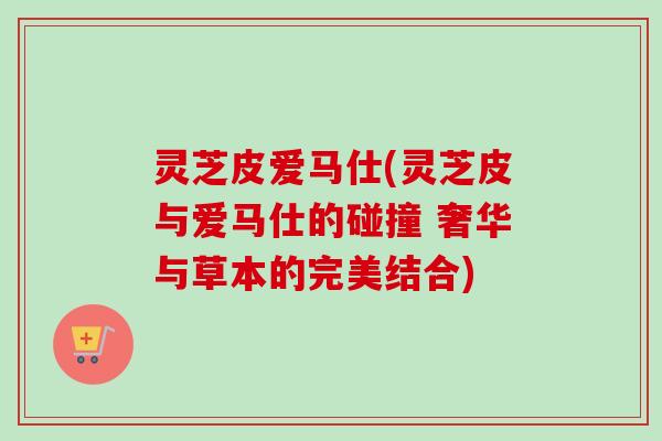 灵芝皮爱马仕(灵芝皮与爱马仕的碰撞 奢华与草本的完美结合)