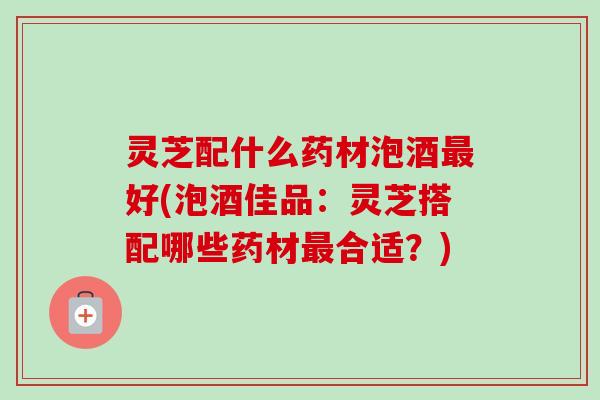 灵芝配什么药材泡酒好(泡酒佳品：灵芝搭配哪些药材合适？)