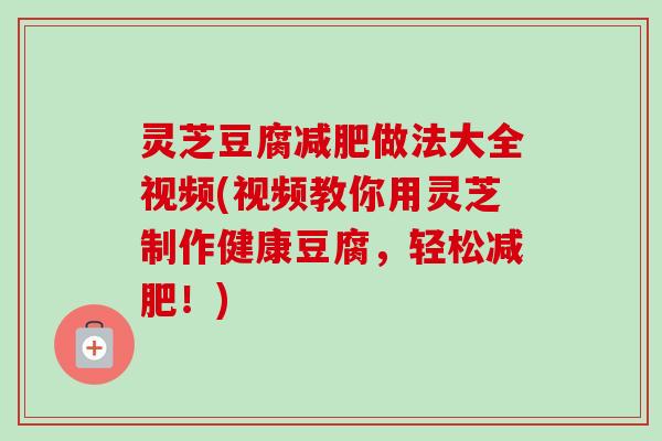 灵芝豆腐做法大全视频(视频教你用灵芝制作健康豆腐,轻松!) 灵芝豆腐做法大全视频(视频教你用灵芝制作健康豆腐,轻松!)