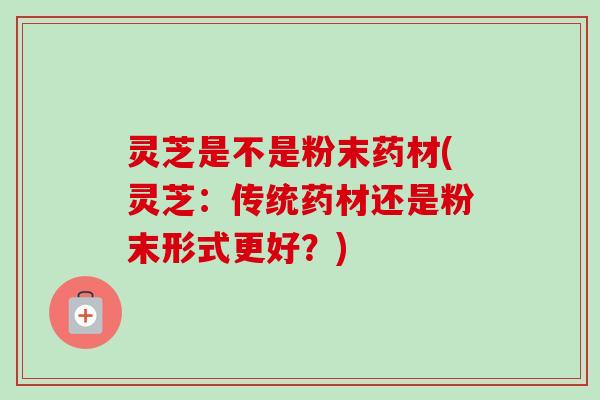 灵芝是不是粉末药材(灵芝:传统药材还是粉末形式更好?) 灵芝是不是粉末药材(灵芝:传统药材还是粉末形式更好?)