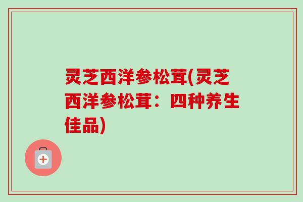 灵芝西洋参松茸(灵芝西洋参松茸:四种养生佳品) 灵芝西洋参松茸(灵芝西洋参松茸:四种养生佳品)