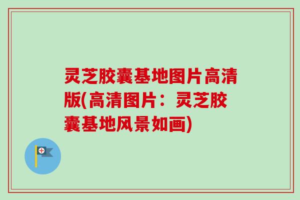 灵芝胶囊基地图片高清版(高清图片：灵芝胶囊基地风景如画)