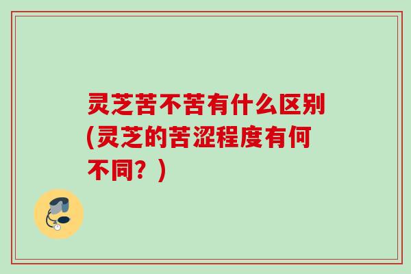 灵芝苦不苦有什么区别(灵芝的苦涩程度有何不同？)