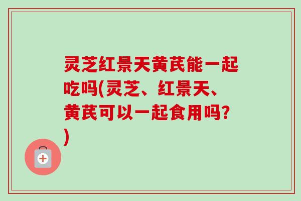 灵芝红景天黄芪能一起吃吗(灵芝、红景天、黄芪可以一起食用吗?) 灵芝红景天黄芪能一起吃吗(灵芝、红景天、黄芪可以一起食用吗?)