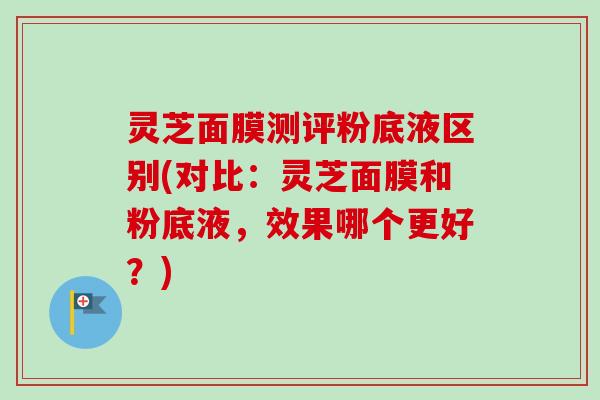 灵芝面膜测评粉底液区别(对比:灵芝面膜和粉底液,效果哪个更好?) 灵芝面膜测评粉底液区别(对比:灵芝面膜和粉底液,效果哪个更好?)
