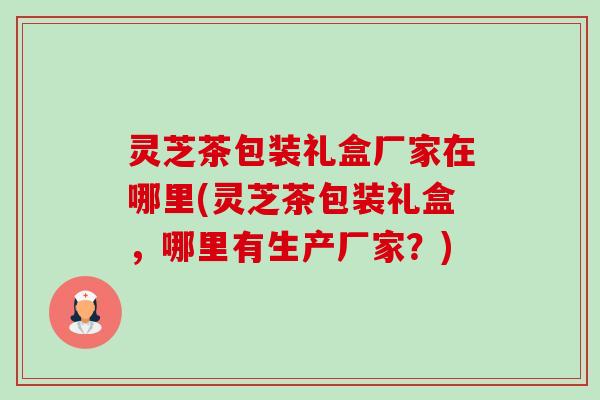 灵芝茶包装礼盒厂家在哪里(灵芝茶包装礼盒,哪里有生产厂家?) 灵芝茶包装礼盒厂家在哪里(灵芝茶包装礼盒,哪里有生产厂家?)