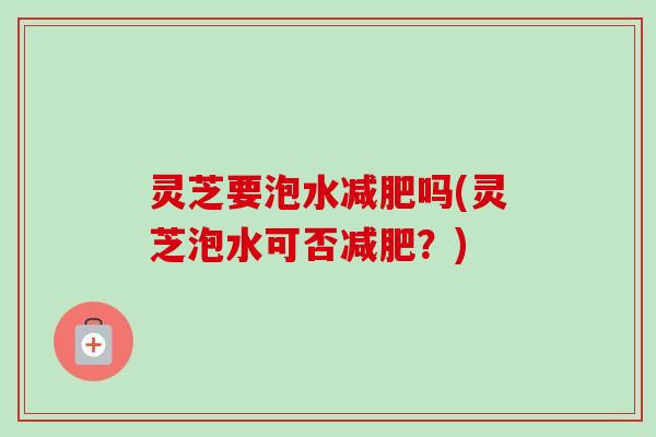 灵芝要泡水吗(灵芝泡水可否?) 灵芝要泡水吗(灵芝泡水可否?)