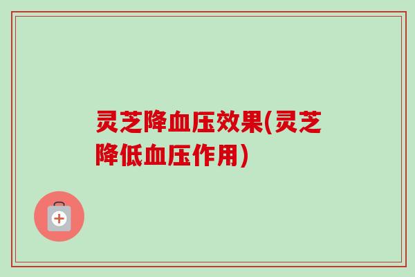 灵芝降效果(灵芝降低作用)