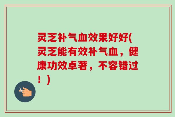 灵芝效果好好(灵芝能有效,健康功效卓著,不容错过!) 灵芝效果好好(灵芝能有效,健康功效卓著,不容错过!)