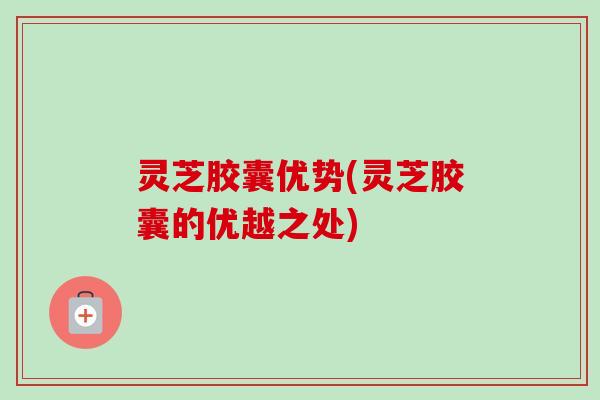 灵芝胶囊优势(灵芝胶囊的优越之处) 灵芝胶囊优势(灵芝胶囊的优越之处)