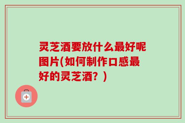 灵芝酒要放什么好呢图片(如何制作口感好的灵芝酒?) 灵芝酒要放什么好呢图片(如何制作口感好的灵芝酒?)