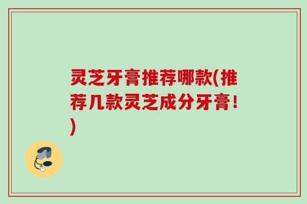灵芝牙膏推荐哪款(推荐几款灵芝成分牙膏！)