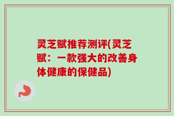 灵芝赋推荐测评(灵芝赋：一款强大的改善身体健康的保健品)