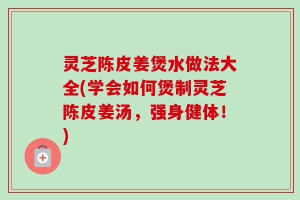 灵芝陈皮姜煲水做法大全(学会如何煲制灵芝陈皮姜汤，强身健体！)