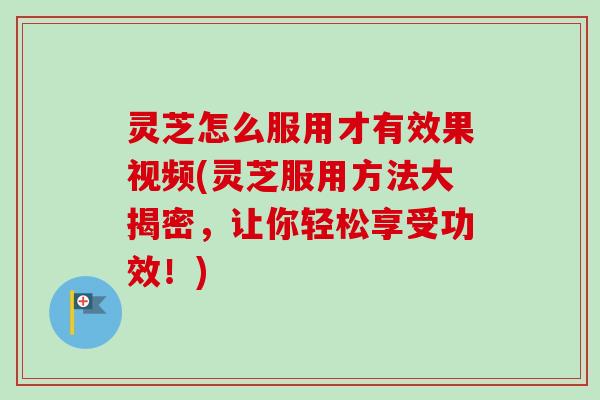灵芝怎么服用才有效果视频(灵芝服用方法大揭密,让你轻松享受功效!) 灵芝怎么服用才有效果视频(灵芝服用方法大揭密,让你轻松享受功效!)