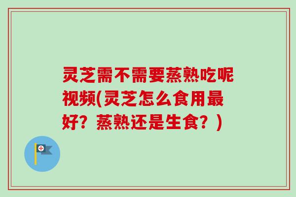 灵芝需不需要蒸熟吃呢视频(灵芝怎么食用好？蒸熟还是生食？)