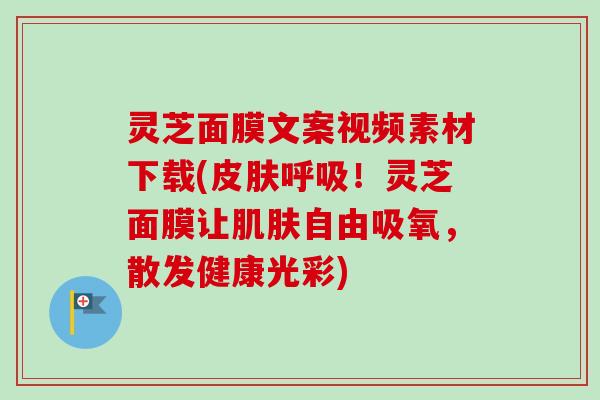 灵芝面膜文案视频素材下载(！灵芝面膜让自由吸氧，散发健康光彩)