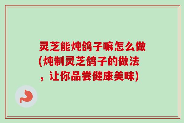灵芝能炖鸽子嘛怎么做(炖制灵芝鸽子的做法,让你品尝健康美味) 灵芝能炖鸽子嘛怎么做(炖制灵芝鸽子的做法,让你品尝健康美味)