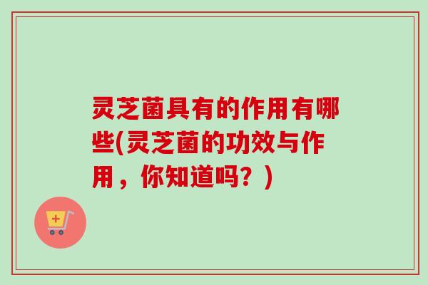 灵芝菌具有的作用有哪些(灵芝菌的功效与作用,你知道吗?) 灵芝菌具有的作用有哪些(灵芝菌的功效与作用,你知道吗?)
