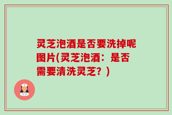 灵芝泡酒是否要洗掉呢图片(灵芝泡酒：是否需要清洗灵芝？)