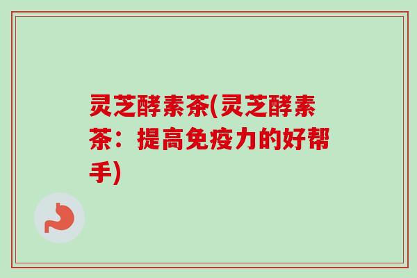灵芝酵素茶(灵芝酵素茶:提高免疫力的好帮手) 灵芝酵素茶(灵芝酵素茶:提高免疫力的好帮手)