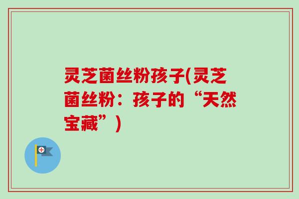 灵芝菌丝粉孩子(灵芝菌丝粉：孩子的“天然宝藏”)