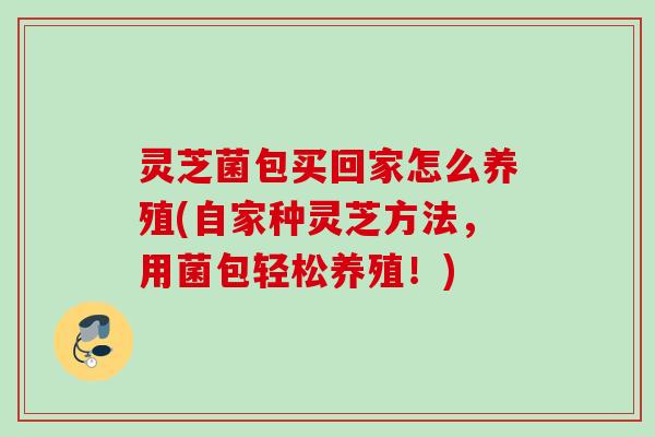 灵芝菌包买回家怎么养殖(自家种灵芝方法,用菌包轻松养殖!) 灵芝菌包买回家怎么养殖(自家种灵芝方法,用菌包轻松养殖!)