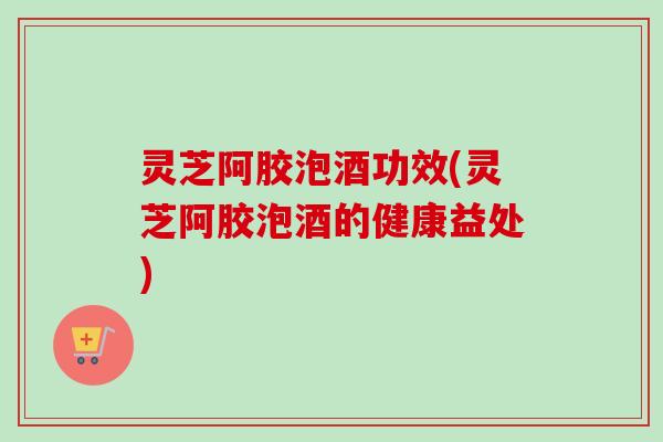 灵芝阿胶泡酒功效(灵芝阿胶泡酒的健康益处)