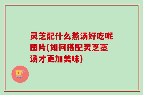灵芝配什么蒸汤好吃呢图片(如何搭配灵芝蒸汤才更加美味) 灵芝配什么蒸汤好吃呢图片(如何搭配灵芝蒸汤才更加美味)