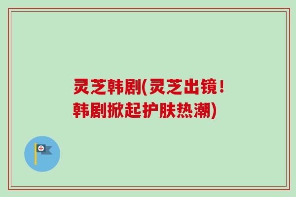 灵芝韩剧(灵芝出镜!韩剧掀起护肤热潮) 灵芝韩剧(灵芝出镜!韩剧掀起护肤热潮)