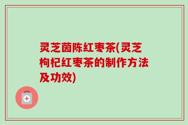 灵芝茵陈红枣茶(灵芝枸杞红枣茶的制作方法及功效)