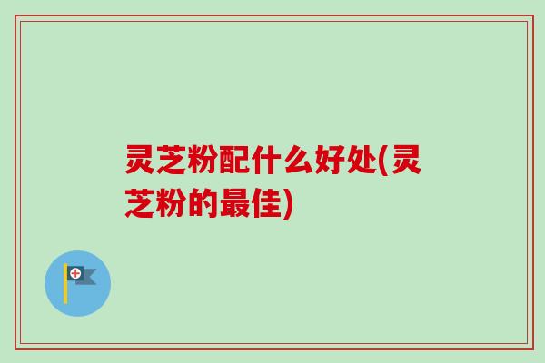 灵芝粉配什么好处(灵芝粉的佳) 灵芝粉配什么好处(灵芝粉的佳)