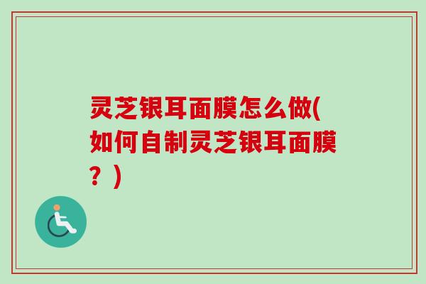 灵芝银耳面膜怎么做(如何自制灵芝银耳面膜?) 灵芝银耳面膜怎么做(如何自制灵芝银耳面膜?)