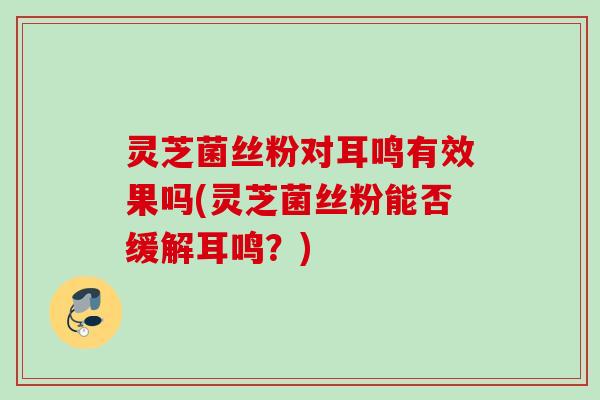 灵芝菌丝粉对耳鸣有效果吗(灵芝菌丝粉能否缓解耳鸣？)