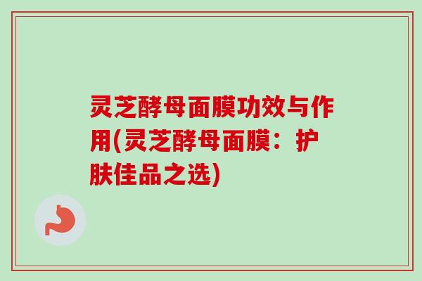 灵芝酵母面膜功效与作用(灵芝酵母面膜:护肤佳品之选) 灵芝酵母面膜功效与作用(灵芝酵母面膜:护肤佳品之选)