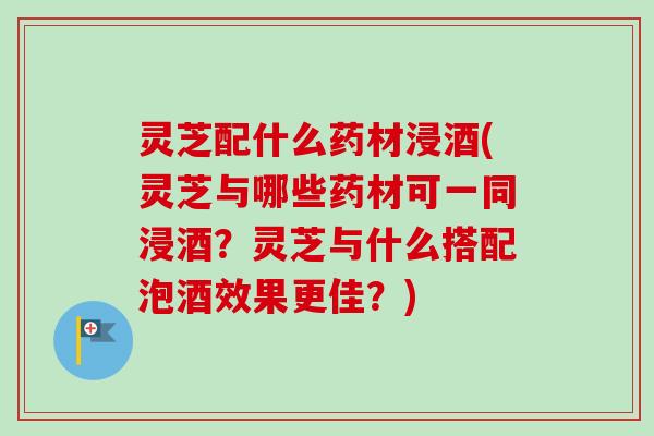 灵芝配什么药材浸酒(灵芝与哪些药材可一同浸酒?灵芝与什么搭配泡酒效果更佳?) 灵芝配什么药材浸酒(灵芝与哪些药材可一同浸酒?灵芝与什么搭配泡酒效果更佳?)