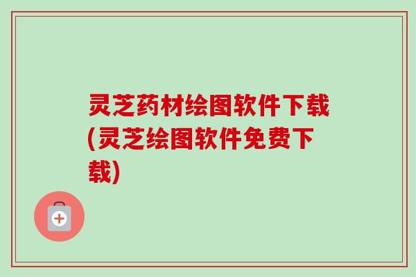 灵芝药材绘图软件下载(灵芝绘图软件免费下载)
