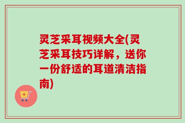 灵芝采耳视频大全(灵芝采耳技巧详解,送你一份舒适的耳道清洁指南) 灵芝采耳视频大全(灵芝采耳技巧详解,送你一份舒适的耳道清洁指南)