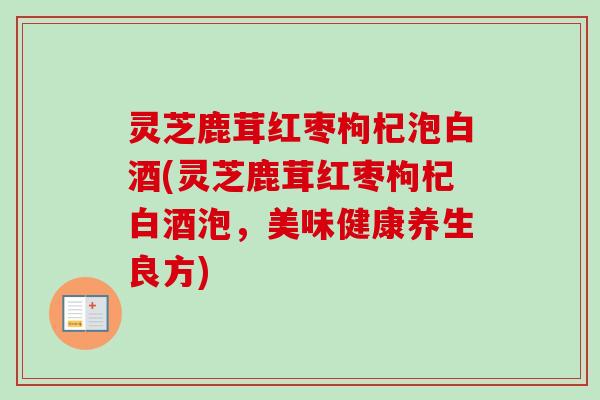 灵芝鹿茸红枣枸杞泡白酒(灵芝鹿茸红枣枸杞白酒泡,美味健康养生良方) 灵芝鹿茸红枣枸杞泡白酒(灵芝鹿茸红枣枸杞白酒泡,美味健康养生良方)