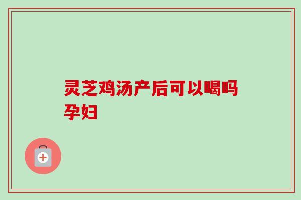 灵芝鸡汤产后可以喝吗孕妇