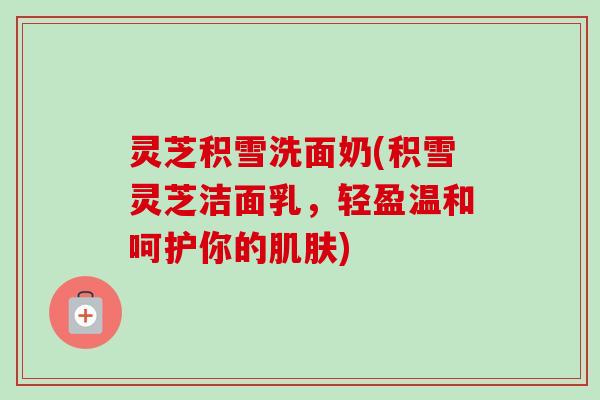 灵芝积雪洗面奶(积雪灵芝洁面乳,轻盈温和呵护你的) 灵芝积雪洗面奶(积雪灵芝洁面乳,轻盈温和呵护你的)