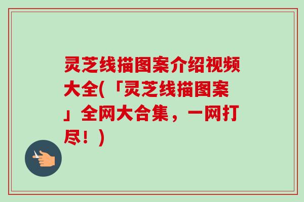 灵芝线描图案介绍视频大全(「灵芝线描图案」全网大合集，一网打尽！)