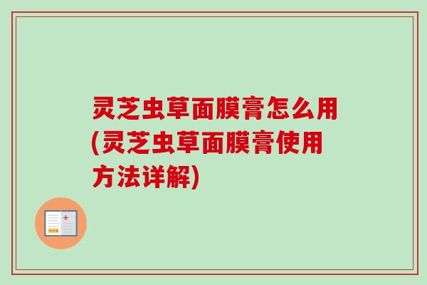 灵芝虫草面膜膏怎么用(灵芝虫草面膜膏使用方法详解) 灵芝虫草面膜膏怎么用(灵芝虫草面膜膏使用方法详解)